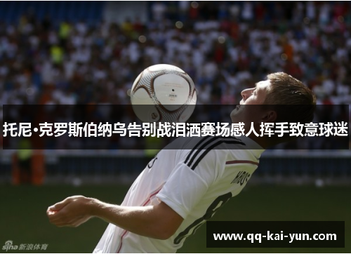 托尼·克罗斯伯纳乌告别战泪洒赛场感人挥手致意球迷