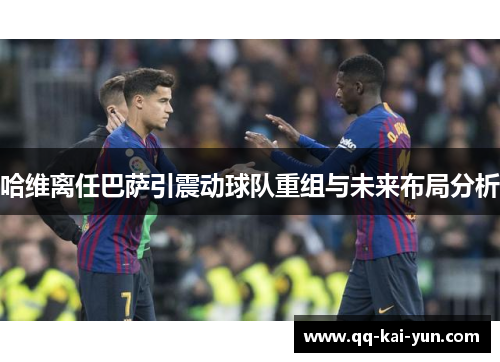 哈维离任巴萨引震动球队重组与未来布局分析 哈维离任巴萨引震动球队重组与未来布局分析